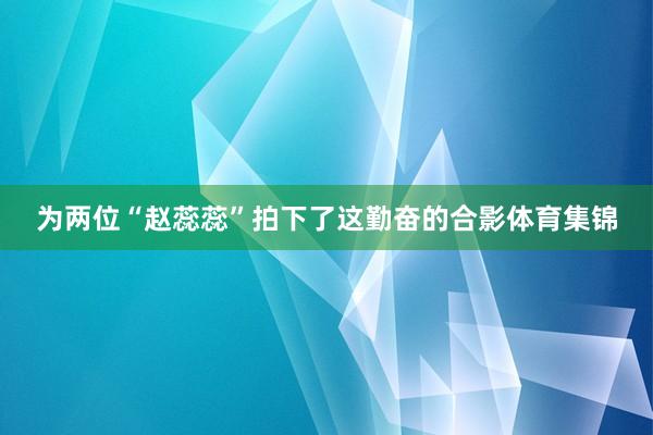 为两位“赵蕊蕊”拍下了这勤奋的合影体育集锦