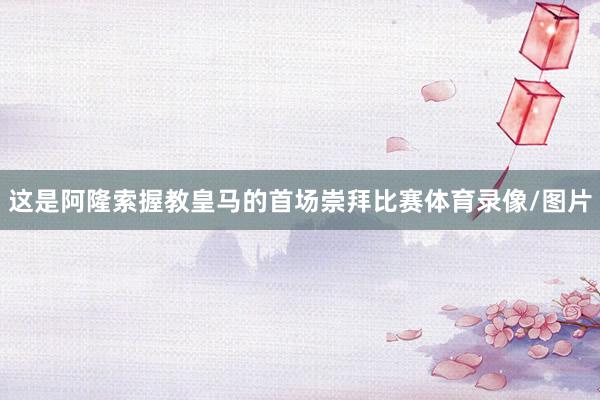 这是阿隆索握教皇马的首场崇拜比赛体育录像/图片