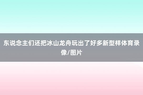 东说念主们还把冰山龙舟玩出了好多新型样体育录像/图片