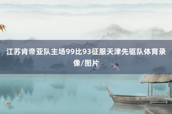 江苏肯帝亚队主场99比93征服天津先驱队体育录像/图片