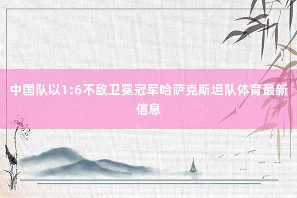 中国队以1:6不敌卫冕冠军哈萨克斯坦队体育最新信息