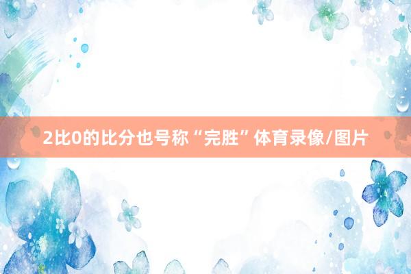 2比0的比分也号称“完胜”体育录像/图片