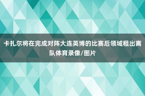 卡扎尔将在完成对阵大连英博的比赛后领域租出离队体育录像/图片