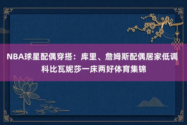 NBA球星配偶穿搭：库里、詹姆斯配偶居家低调 科比瓦妮莎一床两好体育集锦