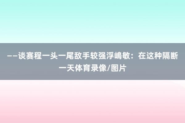 ——谈赛程一头一尾敌手较强浮嶋敏:在这种隔断一天体育录像/图片