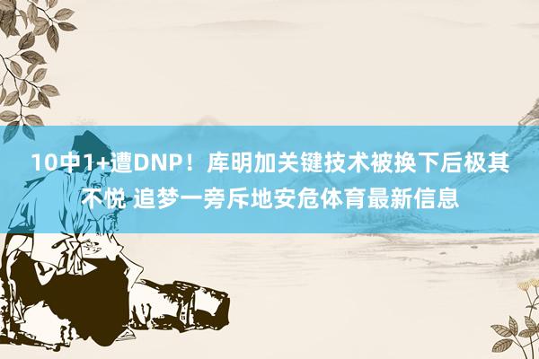 10中1+遭DNP！库明加关键技术被换下后极其不悦 追梦一旁斥地安危体育最新信息