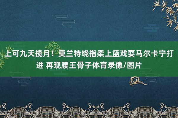 上可九天揽月！莫兰特绕指柔上篮戏耍马尔卡宁打进 再现腰王骨子体育录像/图片