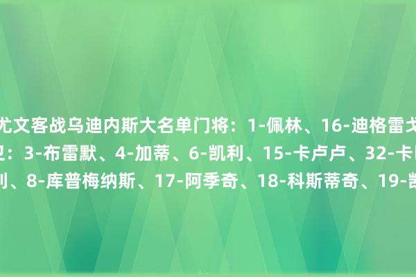 尤文客战乌迪内斯大名单门将:1-佩林、16-迪格雷戈里奥、23-平索里奥后卫:3-布雷默、4-加蒂、6-凯利、15-卡卢卢、32-卡巴尔中场:5-洛卡特利、8-库普梅纳斯、17-阿季奇、18-科斯蒂奇、19-凯夫伦·图拉姆、21-米雷蒂、22-麦肯尼、27-坎比亚索前卫:7-孔塞桑、10-伊尔迪兹、11-热格罗瓦、13-博加、14-米利克、20-奥蓬达、30-戴维 体育集锦