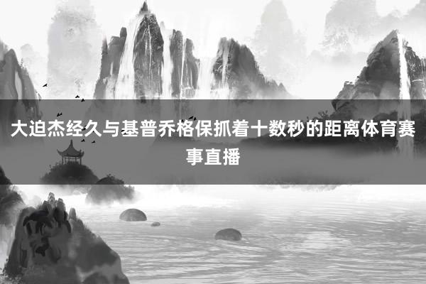 大迫杰经久与基普乔格保抓着十数秒的距离体育赛事直播