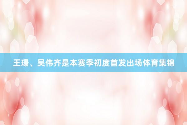 王瑒、吴伟齐是本赛季初度首发出场体育集锦