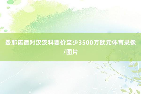 费耶诺德对汉茨科要价至少3500万欧元体育录像/图片