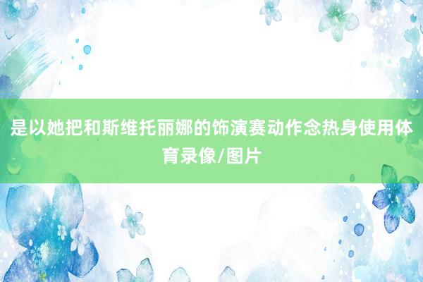 是以她把和斯维托丽娜的饰演赛动作念热身使用体育录像/图片