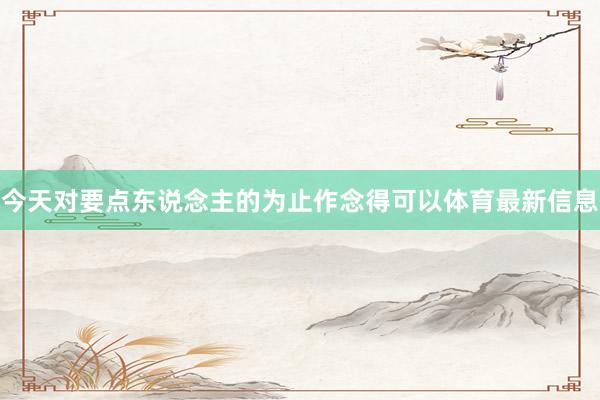 今天对要点东说念主的为止作念得可以体育最新信息