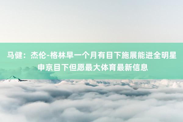 马健：杰伦-格林早一个月有目下施展能进全明星 申京目下但愿最大体育最新信息