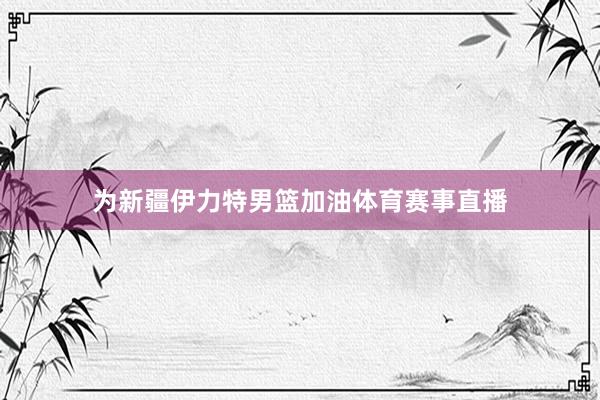 为新疆伊力特男篮加油体育赛事直播