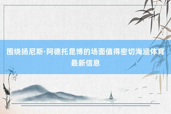 围绕扬尼斯·阿德托昆博的场面值得密切海涵体育最新信息
