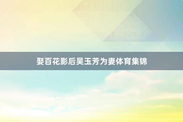 娶百花影后吴玉芳为妻体育集锦