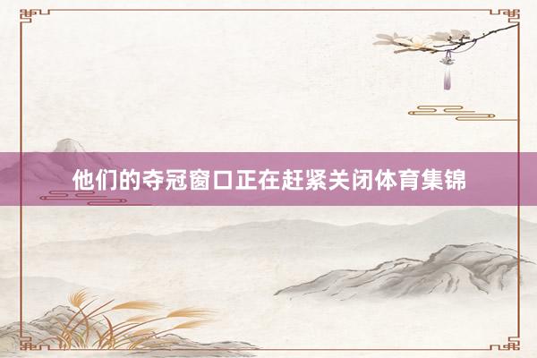 他们的夺冠窗口正在赶紧关闭体育集锦