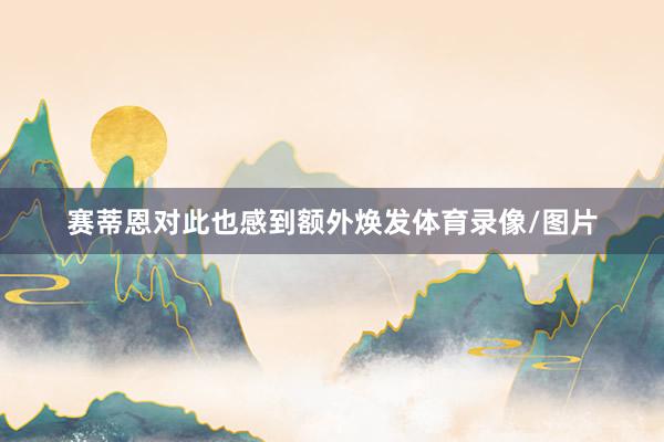 赛蒂恩对此也感到额外焕发体育录像/图片