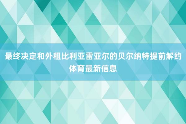 最终决定和外租比利亚雷亚尔的贝尔纳特提前解约体育最新信息