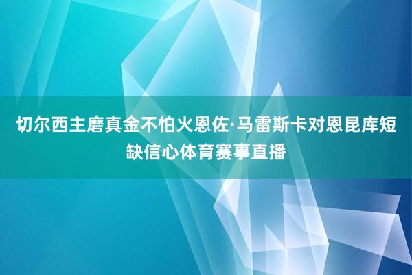 切尔西主磨真金不怕火恩佐·马雷斯卡对恩昆库短缺信心体育赛事直播