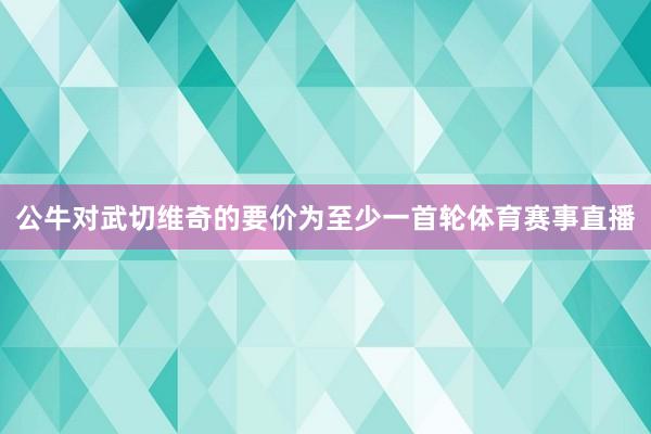 公牛对武切维奇的要价为至少一首轮体育赛事直播