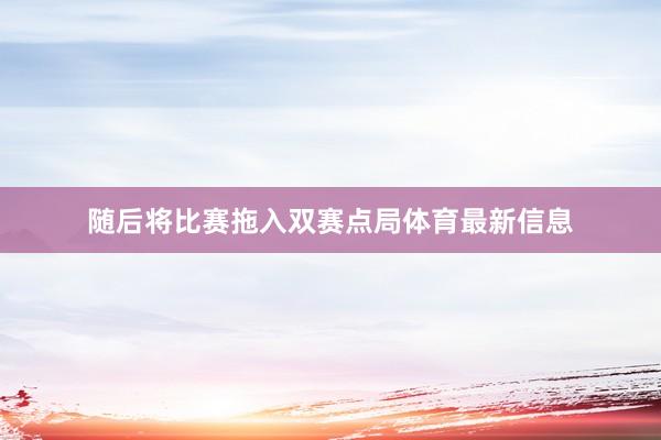 随后将比赛拖入双赛点局体育最新信息