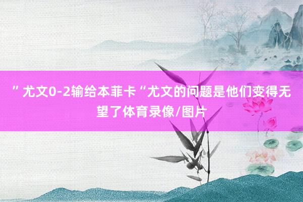 ”尤文0-2输给本菲卡“尤文的问题是他们变得无望了体育录像/图片