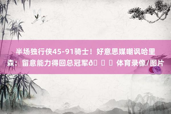 半场独行侠45-91骑士！好意思媒嘲讽哈里森：留意能力得回总冠军👀体育录像/图片