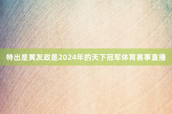 特出是黄友政是2024年的天下冠军体育赛事直播